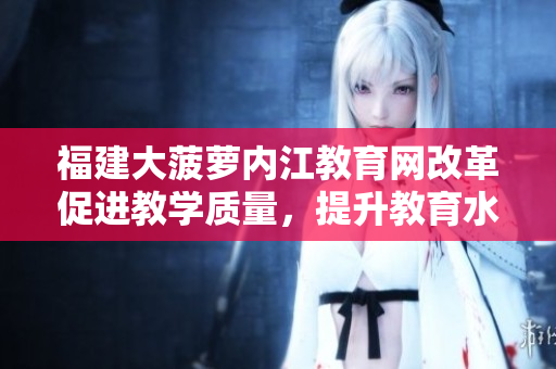 福建大菠蘿內(nèi)江教育網(wǎng)改革促進(jìn)教學(xué)質(zhì)量，提升教育水平