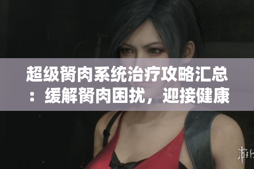 超級(jí)胬肉系統(tǒng)治療攻略匯總：緩解胬肉困擾，迎接健康無煩惱