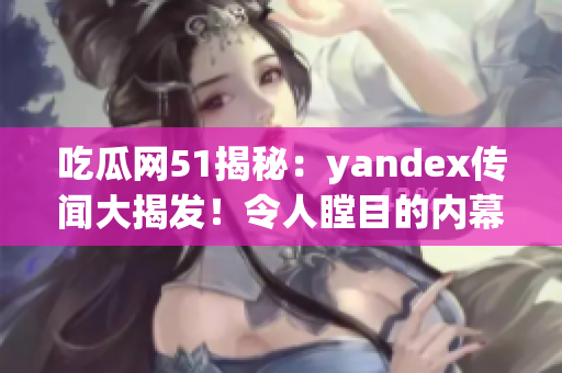 吃瓜網(wǎng)51揭秘：yandex傳聞大揭發(fā)！令人瞠目的內(nèi)幕全曝光