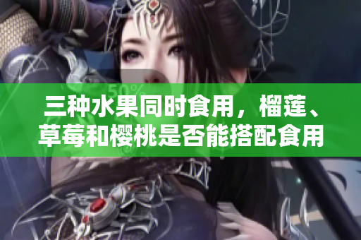 三種水果同時(shí)食用，榴蓮、草莓和櫻桃是否能搭配食用？