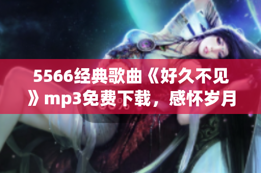5566經(jīng)典歌曲《好久不見》mp3免費下載，感懷歲月留聲，懷舊情懷重現(xiàn)