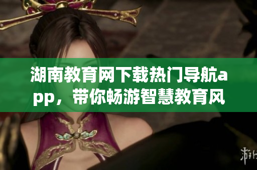 湖南教育網(wǎng)下載熱門導(dǎo)航app，帶你暢游智慧教育風(fēng)潮