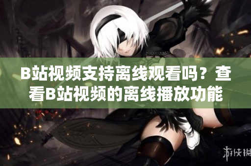 B站視頻支持離線觀看嗎？查看B站視頻的離線播放功能及使用方法