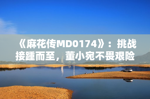 《麻花傳MD0174》：挑戰(zhàn)接踵而至，董小宛不畏艱險(xiǎn)，笑傲文壇再創(chuàng)輝煌！