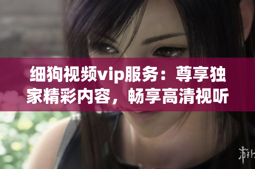 細(xì)狗視頻vip服務(wù)：尊享獨(dú)家精彩內(nèi)容，暢享高清視聽體驗(yàn)