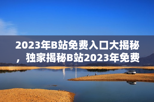 2023年B站免費入口大揭秘，獨家揭秘B站2023年免費大禮，快來GET!