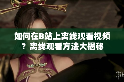 如何在B站上離線觀看視頻？離線觀看方法大揭秘