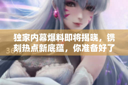獨(dú)家內(nèi)幕爆料即將揭曉，鐫刻熱點(diǎn)新底蘊(yùn)，你準(zhǔn)備好了嗎？