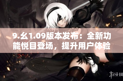 9.幺1.09版本發(fā)布：全新功能悅目登場(chǎng)，提升用戶體驗(yàn)