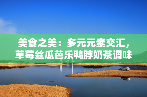 美食之美：多元元素交匯，草莓絲瓜芭樂(lè)鴨脖奶茶調(diào)味大比拼
