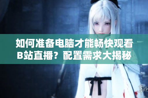 如何準(zhǔn)備電腦才能暢快觀看B站直播？配置需求大揭秘