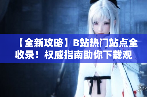 【全新攻略】B站熱門站點(diǎn)全收錄！權(quán)威指南助你下載觀看，絕對(duì)不容錯(cuò)過(guò)