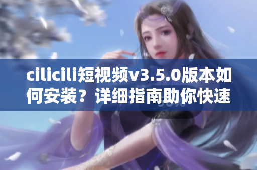 cilicili短視頻v3.5.0版本如何安裝？詳細(xì)指南助你快速上手
