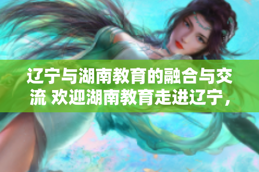 遼寧與湖南教育的融合與交流 歡迎湖南教育走進(jìn)遼寧，共謀教育發(fā)展大計