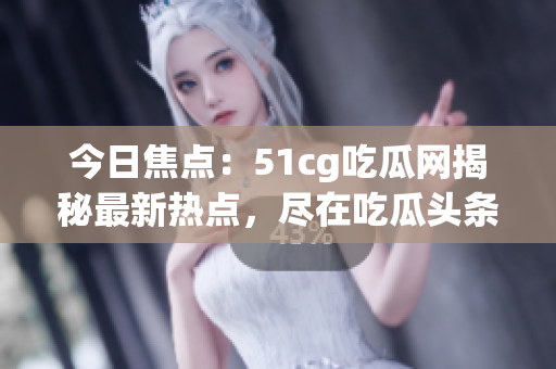今日焦點：51cg吃瓜網(wǎng)揭秘最新熱點，盡在吃瓜頭條