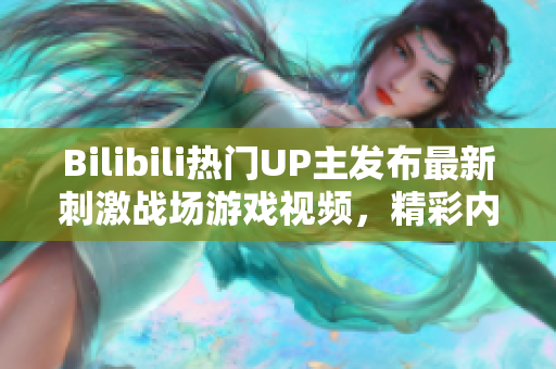 Bilibili熱門UP主發(fā)布最新刺激戰(zhàn)場游戲視頻，精彩內(nèi)容盡在這里