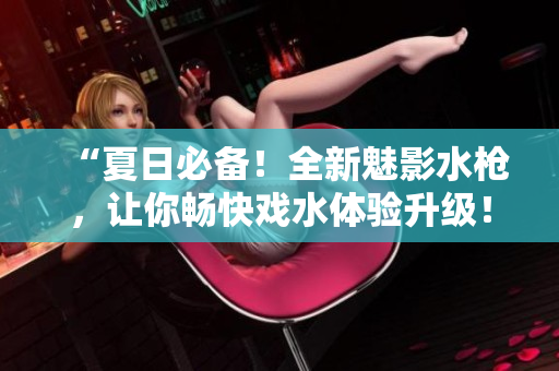 “夏日必備！全新魅影水槍，讓你暢快戲水體驗升級！”
