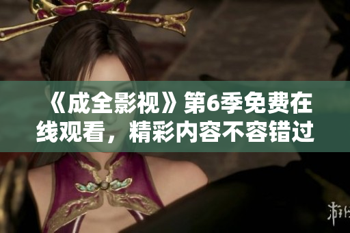 《成全影視》第6季免費(fèi)在線觀看，精彩內(nèi)容不容錯(cuò)過