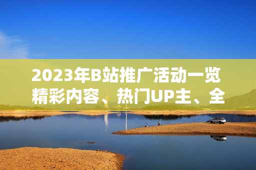 2023年B站推廣活動一覽 精彩內(nèi)容、熱門UP主、全新互動，詳細解讀！