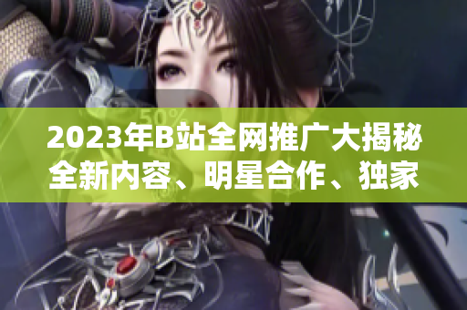 2023年B站全網(wǎng)推廣大揭秘全新內(nèi)容、明星合作、獨(dú)家活動搶先看
