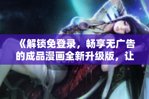 《解鎖免登錄，暢享無廣告的成品漫畫全新升級版，讓您暢所欲言的閱讀體驗！》