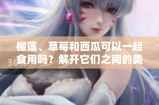 榴蓮、草莓和西瓜可以一起食用嗎？解開(kāi)它們之間的美食搭配之謎