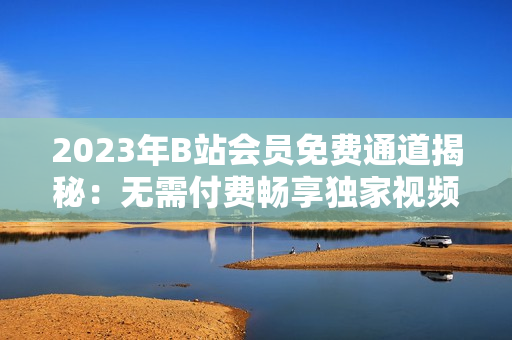 2023年B站會(huì)員免費(fèi)通道揭秘：無(wú)需付費(fèi)暢享獨(dú)家視頻資源
