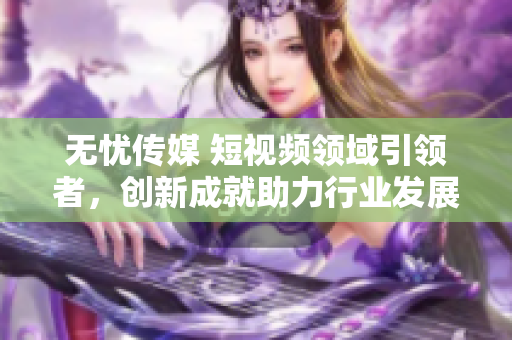 無(wú)憂傳媒 短視頻領(lǐng)域引領(lǐng)者，創(chuàng)新成就助力行業(yè)發(fā)展