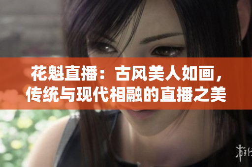 花魁直播：古風(fēng)美人如畫(huà)，傳統(tǒng)與現(xiàn)代相融的直播之美