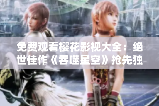 免費觀看櫻花影視大全：絕世佳作《吞噬星空》搶先獨家播放，精彩劇集盡情暢看