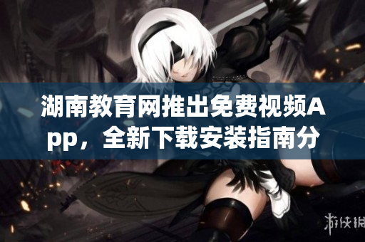 湖南教育網(wǎng)推出免費視頻App，全新下載安裝指南分享