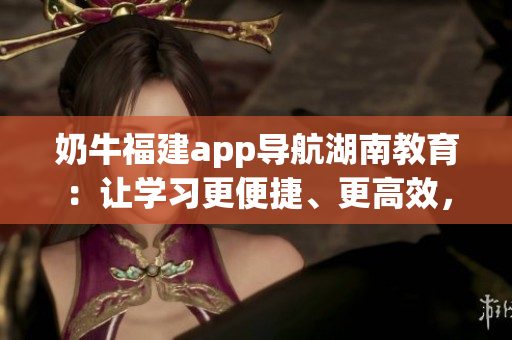 奶牛福建app導(dǎo)航湖南教育：讓學(xué)習(xí)更便捷、更高效，為湖南教育帶來(lái)全新體驗(yàn)