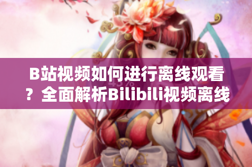 B站視頻如何進(jìn)行離線(xiàn)觀(guān)看？全面解析Bilibili視頻離線(xiàn)功能使用方法