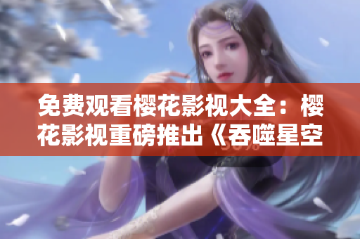免費(fèi)觀看櫻花影視大全：櫻花影視重磅推出《吞噬星空》，全網(wǎng)獨(dú)播，精彩不容錯(cuò)過