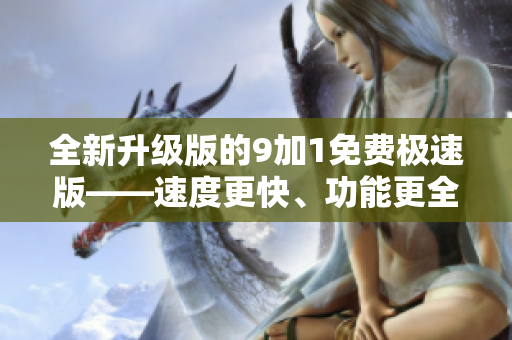 全新升級版的9加1免費極速版——速度更快、功能更全，優(yōu)化升級帶來更好的使用體驗