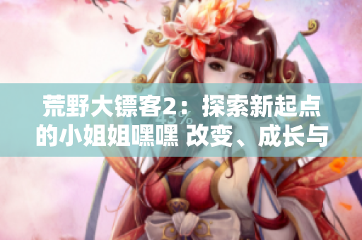 荒野大鏢客2：探索新起點(diǎn)的小姐姐嘿嘿 改變、成長(zhǎng)與冒險(xiǎn)
