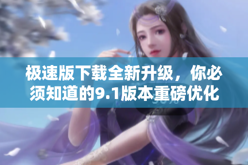 極速版下載全新升級，你必須知道的9.1版本重磅優(yōu)化！