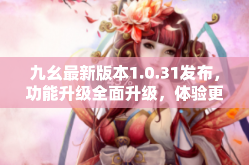 九幺最新版本1.0.31發(fā)布，功能升級全面升級，體驗更加智能化