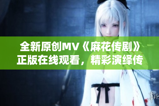全新原創(chuàng)MV《麻花傳劇》正版在線觀看，精彩演繹傳統(tǒng)戲曲藝術(shù)