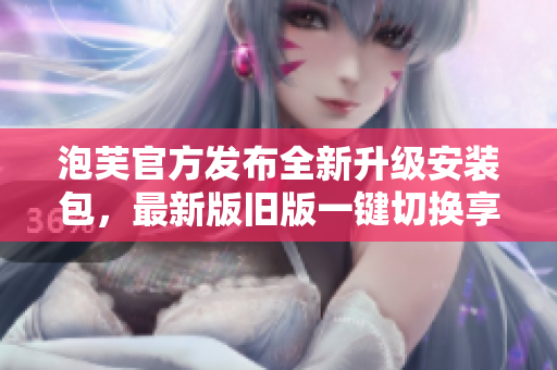 泡芙官方發(fā)布全新升級安裝包，最新版舊版一鍵切換享受全新體驗