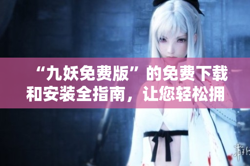 “九妖免費版”的免費下載和安裝全指南，讓您輕松擁有全新的體驗
