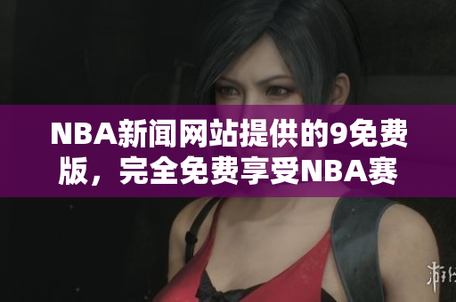 NBA新聞網(wǎng)站提供的9免費版，完全免費享受NBA賽事報道
