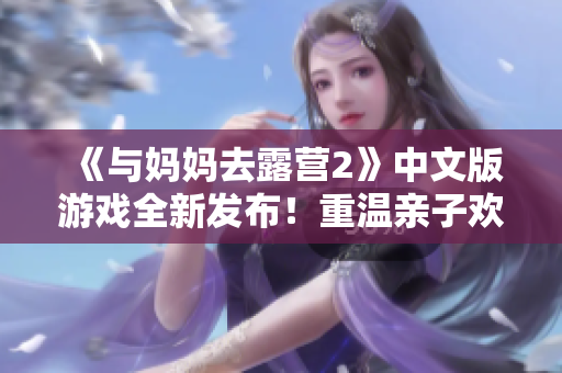 《與媽媽去露營2》中文版游戲全新發(fā)布！重溫親子歡樂時光，與媽媽一同探險露營，開啟暑假探險之旅！