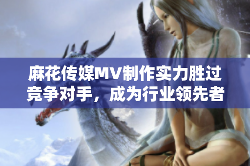 麻花傳媒MV制作實(shí)力勝過(guò)競(jìng)爭(zhēng)對(duì)手，成為行業(yè)領(lǐng)先者