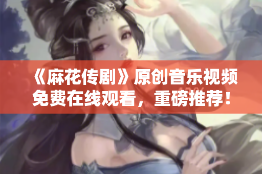 《麻花傳劇》原創(chuàng)音樂視頻免費在線觀看，重磅推薦！