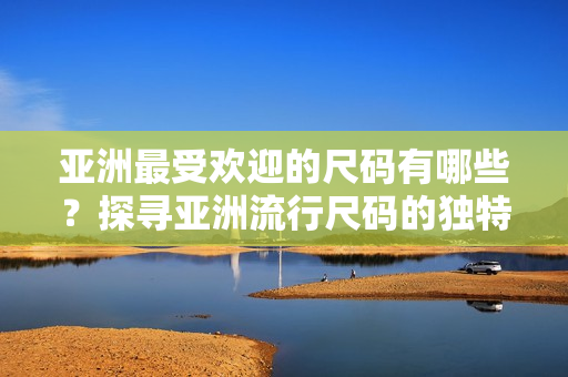 亞洲最受歡迎的尺碼有哪些？探尋亞洲流行尺碼的獨(dú)特魅力