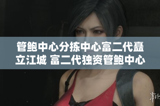 管鮑中心分揀中心富二代矗立江城 富二代獨(dú)資管鮑中心分揀中心