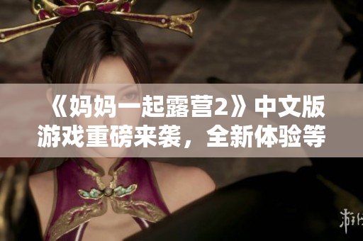 《媽媽一起露營2》中文版游戲重磅來襲，全新體驗等你來挑戰(zhàn)！
