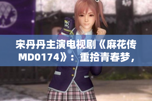 宋丹丹主演電視劇《麻花傳MD0174》：重拾青春夢(mèng)，演繹人生傳奇