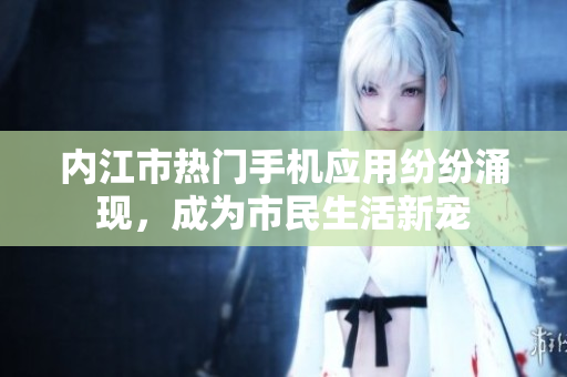 內(nèi)江市熱門手機(jī)應(yīng)用紛紛涌現(xiàn)，成為市民生活新寵